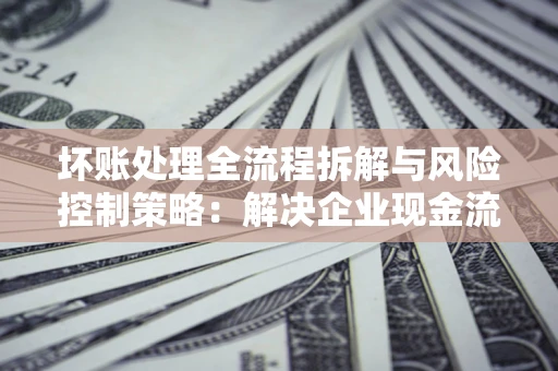 北京坏账处理全流程拆解与风险控制策略：解决企业现金流顽疾的实战指南