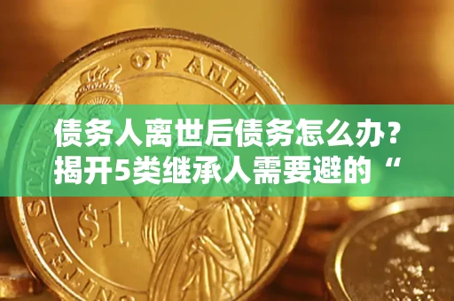 北京债务人离世后债务怎么办？揭开5类继承人需要避的“坑”