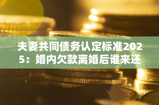 北京夫妻共同债务认定标准2025：婚内欠款离婚后谁来还？