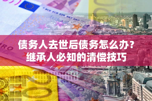 北京债务人去世后债务怎么办？继承人必知的清偿技巧